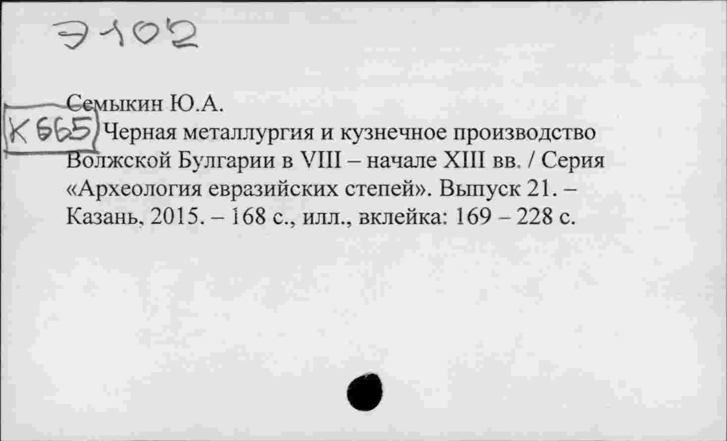 ﻿
---—Семыкин Ю.А.
X Черная металлургия и кузнечное производство
1 Волжской Булгарии в VIII - начале XIII вв. / Серия «Археология евразийских степей». Выпуск 21. -Казань, 2015.- 168 с., илл., вклейка: 169-228 с.